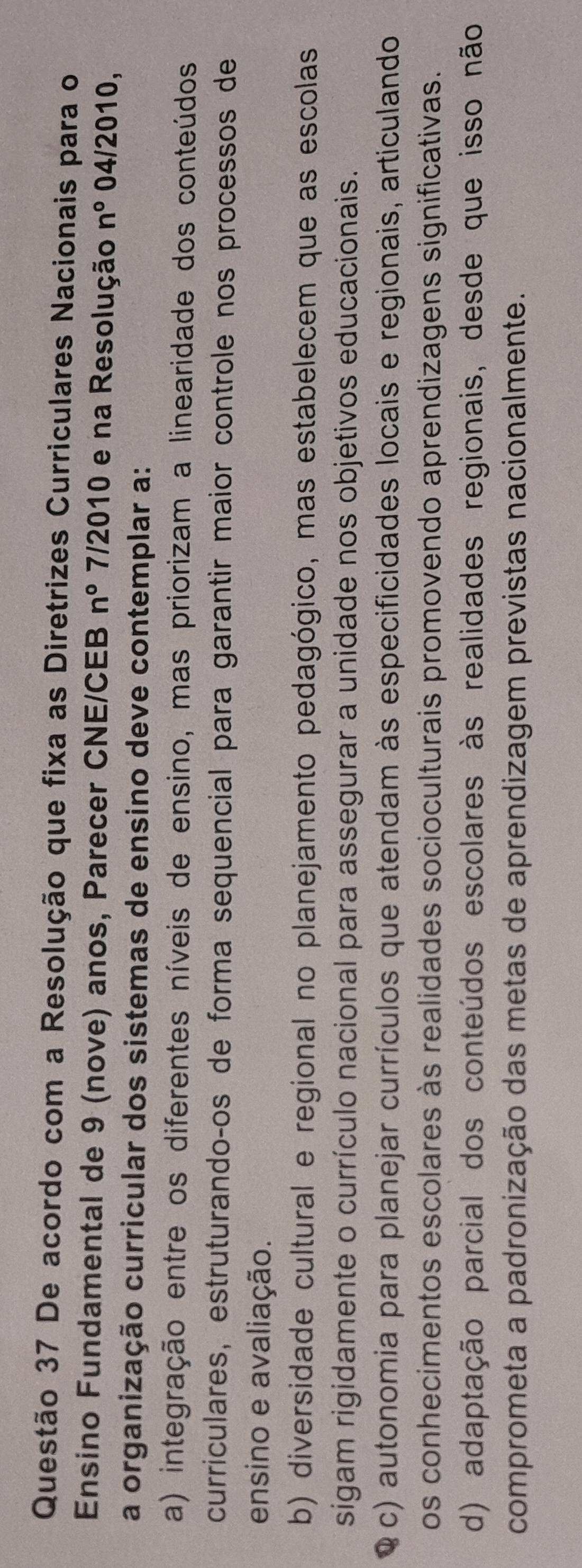 De acordo com a Resolução que fixa as Diretrizes Curriculares Nacionais para o
Ensino Fundamental de 9 (nove) anos, Parecer CNE/CEB n° 7/2010 e na Resolução n° 04/2010,
a organização curricular dos sistemas de ensino deve contemplar a:
a) integração entre os diferentes níveis de ensino, mas priorizam a linearidade dos conteúdos
curriculares, estruturandoços de forma sequencial para garantir maior controle nos processos de
ensino e avaliação.
b) diversidade cultural e regional no planejamento pedagógico, mas estabelecem que as escolas
sigam rigidamente o currículo nacional para assegurar a unidade nos objetivos educacionais.
Q c) autonomia para planejar currículos que atendam às especificidades locais e regionais, articulando
os conhecimentos escolares às realidades socioculturais promovendo aprendizagens significativas.
d) adaptação parcial dos conteúdos escolares às realidades regionais, desde que isso não
comprometa a padronização das metas de aprendizagem previstas nacionalmente.