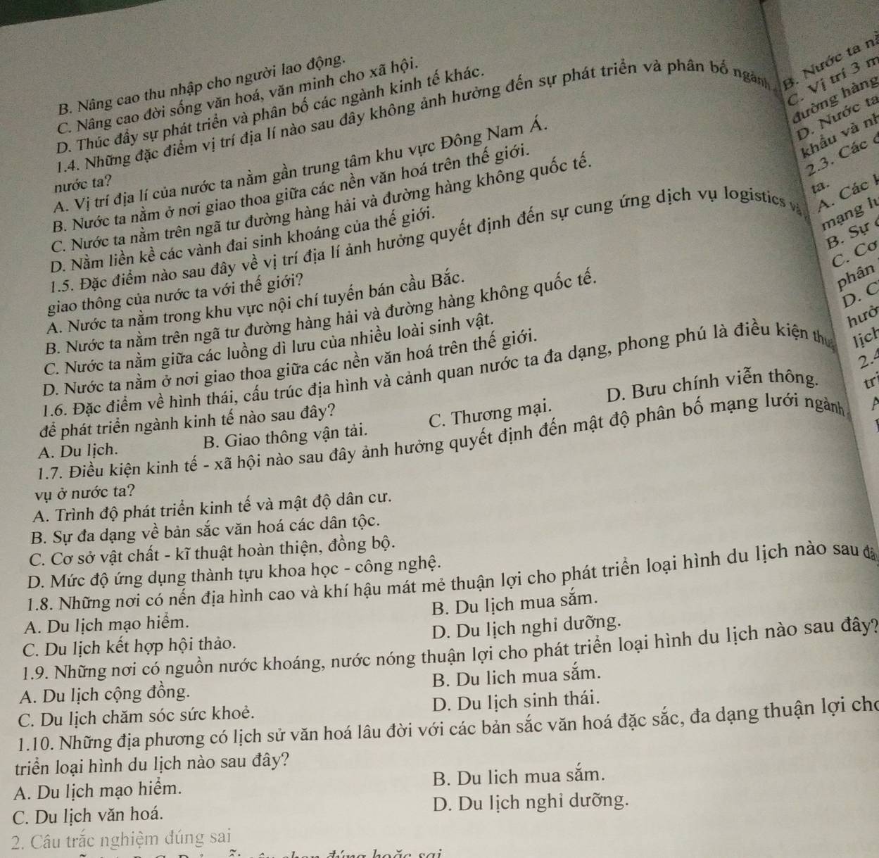 Vị trí 3 n
B. Nâng cao thu nhập cho người lao động.
C. Nâng cao đời sống văn hoá, văn minh cho xã hội.
hường hàng
1.4. Những đặc điểm vị trí địa lí nào sau đây không ảnh hưởng đến sự phát triển và phân bố ngam 3. Nước ta n
D. Thúc đầy sự phát triển và phân bố các ngành kinh tế khác.
A. Vị trí địa lí của nước ta nằm gần trung tâm khu vực Đông Nam Á.
D. Nước ta
khẩu và nì
2.3. Các 
nước ta?
ta.
B. Nước ta nằm ở nơi giao thoa giữa các nền văn hoá trên thế giới.
A. Các I
C. Nước ta nằm trên ngã tư đường hàng hải và đường hàng không quốc tế.
D. Nằm liền kể các vành đai sinh khoáng của thế giới.
mạng l
B. Sự 
1.5. Đặc điểm nào sau đây về vị trí địa lí ảnh hưởng quyết định đến sự cung ứng dịch vụ logistics và
C. Cơ
giao thông của nước ta với thế giới?
D. C
A. Nước ta nằm trong khu vực nội chí tuyến bán cầu Bắc.
B. Nước ta nằm trên ngã tư đường hàng hải và đường hàng không quốc tế
phân
C. Nước ta nằm giữa các luồng dì lưu của nhiều loài sinh vật,
hưở
2.4
D. Nước ta nằm ở nơi giao thoa giữa các nền văn hoá trên thế giới.
1.6. Đặc điểm về hình thái, cấu trúc địa hình và cảnh quan nước ta đa dạng, phong phú là điều kiện thự lịch
để phát triển ngành kinh tế nào sau đây? D. Bưu chính viễn thông. tr
C. Thương mại.
1.7. Điều kiện kinh tế - xã hội nào sau đây ảnh hưởng quyết định đến mật độ phân bố mạng lưới ngành 1
A. Du lịch. B. Giao thông vận tải.
vụ ở nước ta?
A. Trình độ phát triển kinh tế và mật độ dân cư.
B. Sự đa dạng về bản sắc văn hoá các dân tộc.
C. Cơ sở vật chất - kĩ thuật hoàn thiện, đồng bộ.
D. Mức độ ứng dụng thành tựu khoa học - công nghệ.
1.8. Những nơi có nến địa hình cao và khí hậu mát mẻ thuận lợi cho phát triển loại hình du lịch nào sau đã
B. Du lịch mua sắm.
A. Du lịch mạo hiểm.
C. Du lịch kết hợp hội thảo. D. Du lịch nghi dưỡng.
1.9. Những nơi có nguồn nước khoáng, nước nóng thuận lợi cho phát triển loại hình du lịch nào sau đây?
A. Du lịch cộng đồng. B. Du lich mua sắm.
C. Du lịch chăm sóc sức khoẻ. D. Du lịch sinh thái.
1.10. Những địa phương có lịch sử văn hoá lâu đời với các bản sắc văn hoá đặc sắc, đa dạng thuận lợi cho
triển loại hình du lịch nào sau đây?
A. Du lịch mạo hiểm. B. Du lich mua sắm.
C. Du lịch văn hoá. D. Du lịch nghỉ dưỡng.
2. Câu trắc nghiệm đúng sai