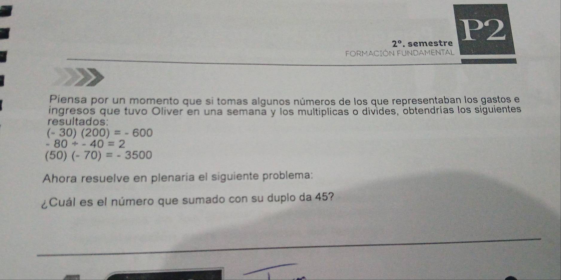 P2
2°. semestre 
FORMACIÓN FUNDAMENTAL 
Piensa por un momento que si tomas algunos números de los que representaban los gastos el 
ingresos que tuvo Oliver en una semana y los multiplicas o divides, obtendrías los siguientes 
resultados:
(-30)(200)=-600
-80/ -40=2
(50)(-70)=-3500
Ahora resuelve en plenaria el siguiente problema: 
¿Cuál es el número que sumado con su duplo da 45?