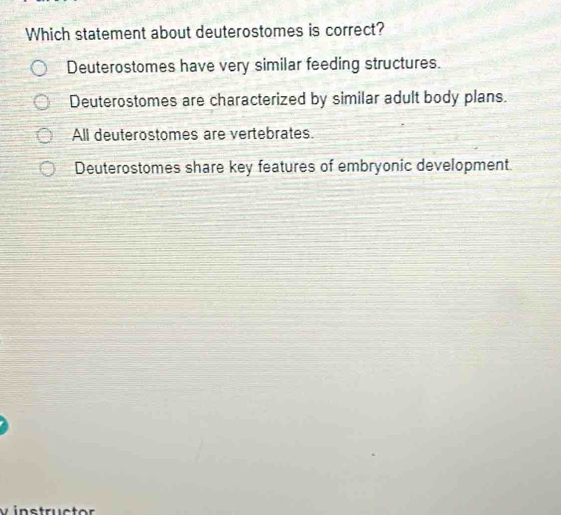 Which statement about deuterostomes is correct?
Deuterostomes have very similar feeding structures.
Deuterostomes are characterized by similar adult body plans.
All deuterostomes are vertebrates.
Deuterostomes share key features of embryonic development.
v instructor