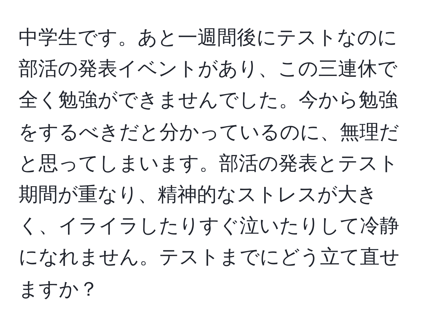 中学生です。あと一週間後にテストなのに部活の発表イベントがあり、この三連休で全く勉強ができませんでした。今から勉強をするべきだと分かっているのに、無理だと思ってしまいます。部活の発表とテスト期間が重なり、精神的なストレスが大きく、イライラしたりすぐ泣いたりして冷静になれません。テストまでにどう立て直せますか？