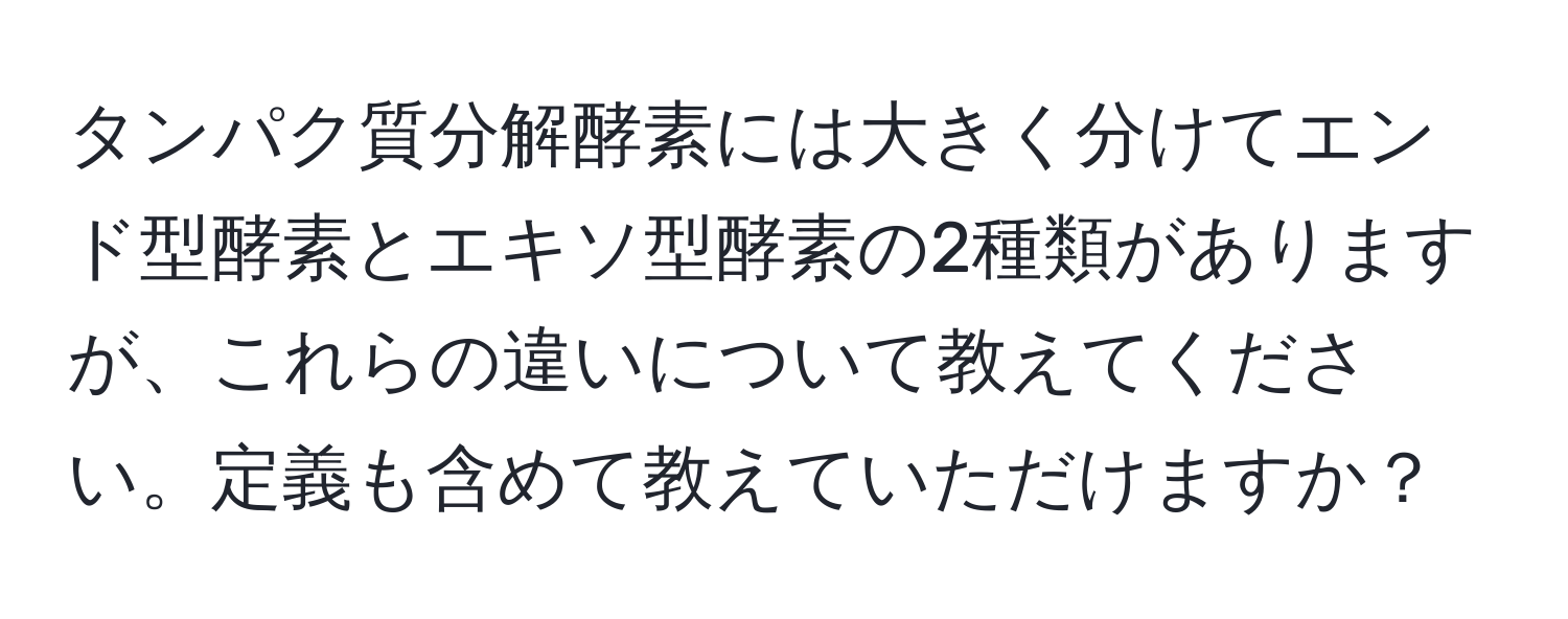 タンパク質分解酵素には大きく分けてエンド型酵素とエキソ型酵素の2種類がありますが、これらの違いについて教えてください。定義も含めて教えていただけますか？