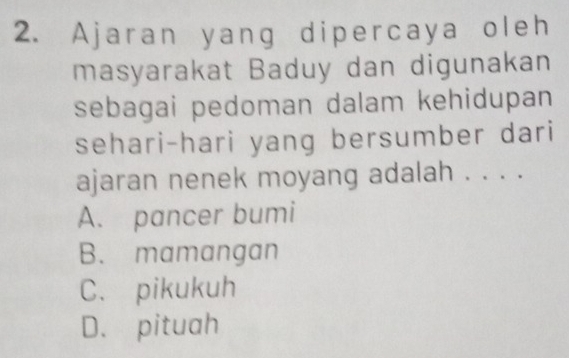 Ajaran yang dipercaya oleh
masyarakat Baduy dan digunakan
sebagai pedoman dalam kehidupan
sehari-hari yang bersumber dari
ajaran nenek moyang adalah . . . .
A. pancer bumi
B. mamangan
C. pikukuh
D. pituah