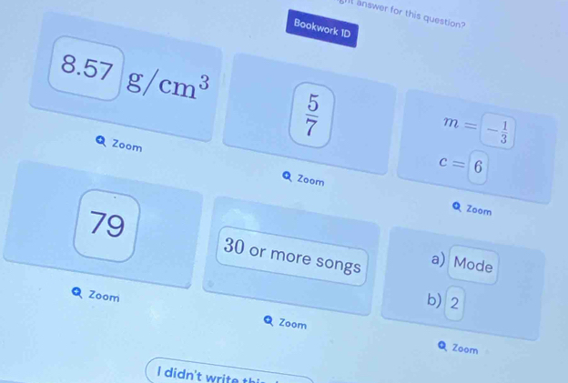 Il answer for this question?
Bookwork 1D
8.57g/cm^3
 5/7 
Zoom
m=- 1/3 
c=6
Q Zoom QZoom
79 30 or more songs a) Mode
Zoom
b2
Zoom
QZoom
I didn't write th