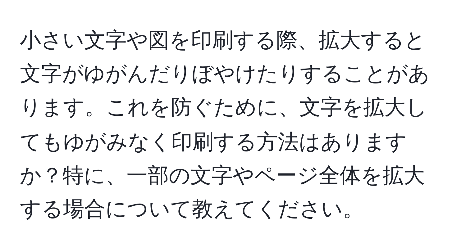 小さい文字や図を印刷する際、拡大すると文字がゆがんだりぼやけたりすることがあります。これを防ぐために、文字を拡大してもゆがみなく印刷する方法はありますか？特に、一部の文字やページ全体を拡大する場合について教えてください。