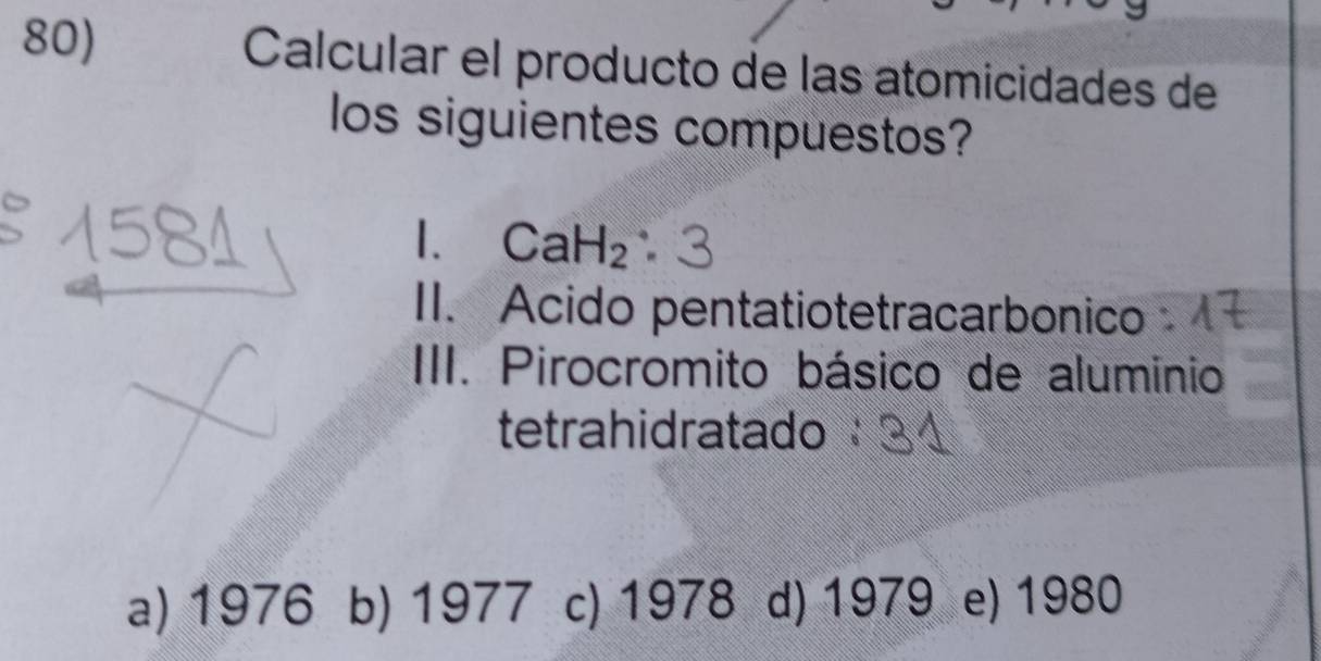 Calcular el producto de las atomicidades de
los siguientes compuestos?
1. CaH_2
II. Acido pentatiotetracarbonico
III. Pirocromito básico de aluminio
tetrahidratado
a) 1976 b) 1977 c) 1978 d) 1979 e) 1980