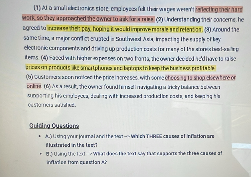 (1) At a small electronics store, employees felt their wages weren't reflecting their hard 
work, so they approached the owner to ask for a raise. (2) Understanding their concerns, he 
agreed to increase their pay, hoping it would improve morale and retention. (3) Around the 
same time, a major conflict erupted in Southwest Asia, impacting the supply of key 
electronic components and driving up production costs for many of the store's best-selling 
items. (4) Faced with higher expenses on two fronts, the owner decided he'd have to raise 
prices on products like smartphones and laptops to keep the business profitable. 
(5) Customers soon noticed the price increases, with some choosing to shop elsewhere or 
online. (6) As a result, the owner found himself navigating a tricky balance between 
supporting his employees, dealing with increased production costs, and keeping his 
customers satisfied. 
Guiding Questions 
A.) Using your journal and the text --> Which THREE causes of inflation are 
illustrated in the text? 
B.) Using the text --> What does the text say that supports the three causes of 
inflation from question A?