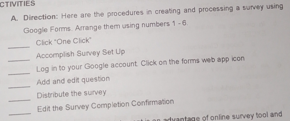 CTIVITIES 
A. Direction: Here are the procedures in creating and processing a survey using 
Google Forms. Arrange them using numbers 1 - 6. 
_ 
Click “One Click” 
Accomplish Survey Set Up 
_ 
_Log in to your Google account. Click on the forms web app icon 
_ 
Add and edit question 
_ 
Distribute the survey 
_ 
Edit the Survey Completion Confirmation 
n advantage of online survey tool and