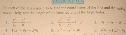 In each of the Exercises 1 to 6, find the coordinates of the foci and the vertice 
eccentricity and the length of the latus rectum of the hyperbolas. 
1.  x^2/16 - y^2/9 =1 2.  y^2/9 - x^2/27 =1 3. 9y^2-4x^2=36
4. 16x^2-9y^2=576 5. 5y^2-9x^2=36 6. 49y^2-16x^2=784.