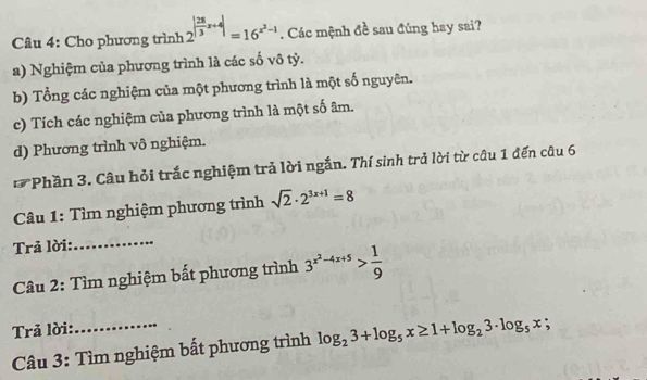 Cho phương trình 2^(|frac 28)3x+4|=16^(x^2)-1. Các mệnh đề sau đúng hay sai?
a) Nghiệm của phương trình là các số vô tỷ.
b) Tổng các nghiệm của một phương trình là một số nguyên.
c) Tích các nghiệm của phương trình là một số âm.
d) Phương trình vô nghiệm.
* Phần 3. Câu hỏi trắc nghiệm trả lời ngắn. Thí sinh trả lời từ câu 1 đến câu 6
Câu 1: Tìm nghiệm phương trình sqrt(2)· 2^(3x+1)=8
Trả lời:
_
Câu 2: Tìm nghiệm bất phương trình 3^(x^2)-4x+5> 1/9 
Trả lời:
Câu 3: Tìm nghiệm bất phương trình log _23+log _5x≥ 1+log _23· log _5x;