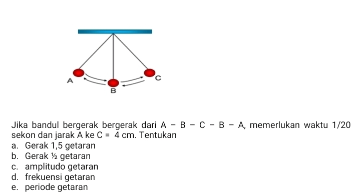 Jika bandul bergerak bergerak dari A-B-C-B-A , memerlukan waktu 1/20
sekon dan jarak A ke C=4cm. Tentukan
a. Gerak 1, 5 getaran
b. Gerak ½ getaran
c. amplitudo getaran
d. frekuensi getaran
e. periode getaran