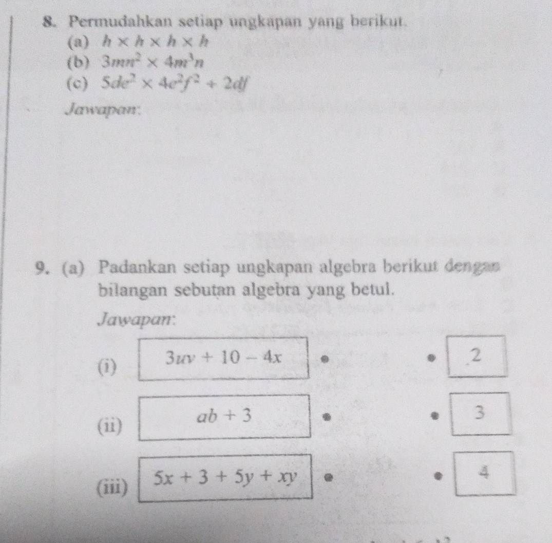 Permudahkan setiap ungkapan yang berikut. 
(a) h* h* h* h
(b) 3mn^2* 4m^3n
(c) 5de^2* 4e^2f^2+2df
Jawapan. 
9. (a) Padankan setiap ungkapan algebra berikut dengan 
bilangan sebutan algebra yang betul. 
Jawapan: 
(i) 3uv+10-4x
2 
3 
(ii)
ab+3
(iii) 5x+3+5y+xy
4