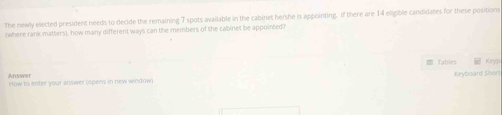 The newly elected president needs to decide the remaining 7 spots available in the cabinet he/she is appointing. If there are 14 eligible candidates for these positions 
(where rank matters), how many different ways can the members of the cabinet be appointed? 
Tables Keyp 
Answer 
Keyboard Short 
How to enter your answer (opens in new window)