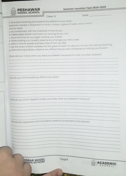 PESHAWAR Summer Vacation Task 2024-2025 
MODEL SCHOOL 
Cilass: VI Date_ 
4. Simulate breathing and observe the effects an your body 
Materials needed: A stopwatch or timer, a strow, a glass of water, and a mirror. 
Activity steps 
a. Sit comfortably with the materials in front of you. 
b. Toke-a deep breath and hold it for as long as you car. 
c. Start the timer as you begin holding your breath 
d. While holding your breath, observe any changes you feel or see. 
e. After a minute exhale and take note of how you feel. 
f. Ue the straw to blow bubbles into the glass of water for about a minute, simulating breathing. 
g. After blowing bubbles, observe any differences you feel compared to holding your breath. 
_ 
What did you notice when you held your breath compared to when you blew bubbles? 
_ 
_ 
_ 
_ 
_ 
_ 
How do you think breathing affects your body? 
_ 
_ 
_ 
_ 
_ 
What do you think happens inside your bady when you breathe in and out? 
_ 
_ 
_ 
_ 
_ 
_ 
Hw are the respiratory and circulatory systems connected in this activity? 
_ 
_ 
_ 
_ 
_ 
_ 
_ 
_ 
_ 
JAWAR MODEL ONAL NeTwOrK 
_ 
Page3 ACADEMIC C o u n C IL