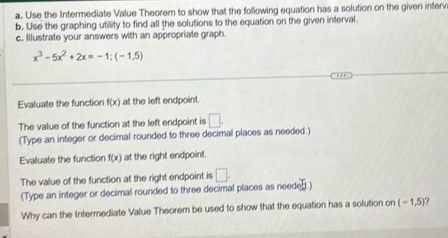 Use the Intermediate Value Theorem to show that the following equation has a solution on the given interv 
b. Use the graphing utility to find all the solutions to the equation on the given interval. 
c. Illustrate your answers with an appropriate graph.
x^3-5x^2+2x=-1;(-1,5)
Evaluate the function f(x) at the left endpoint. 
The value of the function at the left endpoint is □. 
(Type an integer or decimal rounded to three decimal places as needed.) 
Evaluate the function f(x) at the right endpoint. 
The value of the function at the right endpoint is □. 
(Type an integer or decimal rounded to three decimal places as needed.) 
Why can the Intermediate Value Theorem be used to show that the equation has a solution on (-1,5)