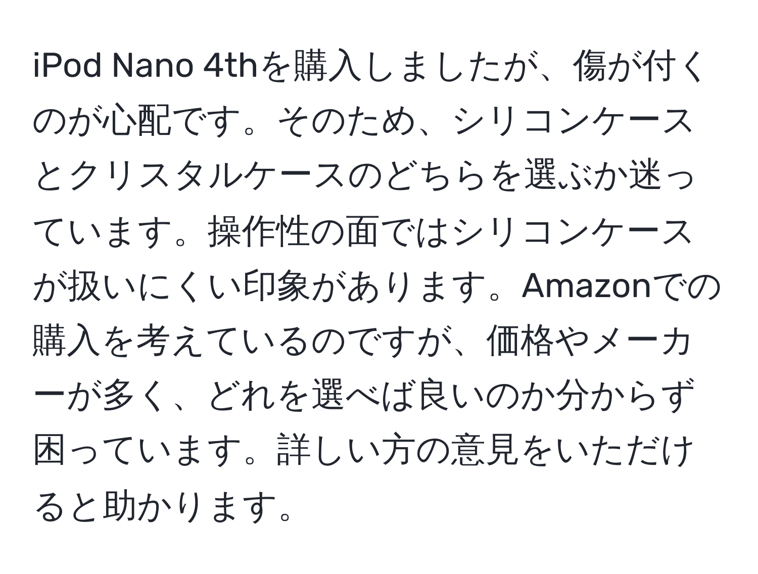 iPod Nano 4thを購入しましたが、傷が付くのが心配です。そのため、シリコンケースとクリスタルケースのどちらを選ぶか迷っています。操作性の面ではシリコンケースが扱いにくい印象があります。Amazonでの購入を考えているのですが、価格やメーカーが多く、どれを選べば良いのか分からず困っています。詳しい方の意見をいただけると助かります。