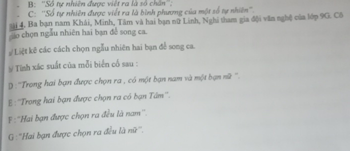 B: ''Số tự nhiên được việt ra là số chấn'';
C: ''Số tự nhiên được viết ra là bình phương của một số tự nhiên'''.
gài 4. Ba bạn nam Khải, Minh, Tâm và hai bạn nữ Linh, Nghi tham gia đội văn nghệ của lớp 9G. Cô
do chọn ngẫu nhiên hai bạn để song ca.
# Liệt kê các cách chọn ngẫu nhiên hai bạn để song ca.
# Tính xác suất của mỗi biến cố sau :
D : ''Trong hai bạn được chọn ra , có một bạn nam và một bạn nữ ''.
&:''Trong hai bạn được chọn ra có bạn Tâm''.
F :''Hai bạn được chọn ra đều là nam''.
G :"Hai bạn được chọn ra đều là nữ''.