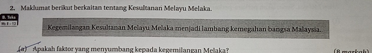 Maklumat berikut berkaitan tentang Kesultanan Melayu Melaka. 
B. Teks 
Ms 8 -13 
Kegemilangan Kesultanan Melayu Melaka menjadi lambang kemegahan bangsa Malaysia. 
(a) Apakah faktor yang menyumbang kepada kegemilangan Melaka? (8 markah)