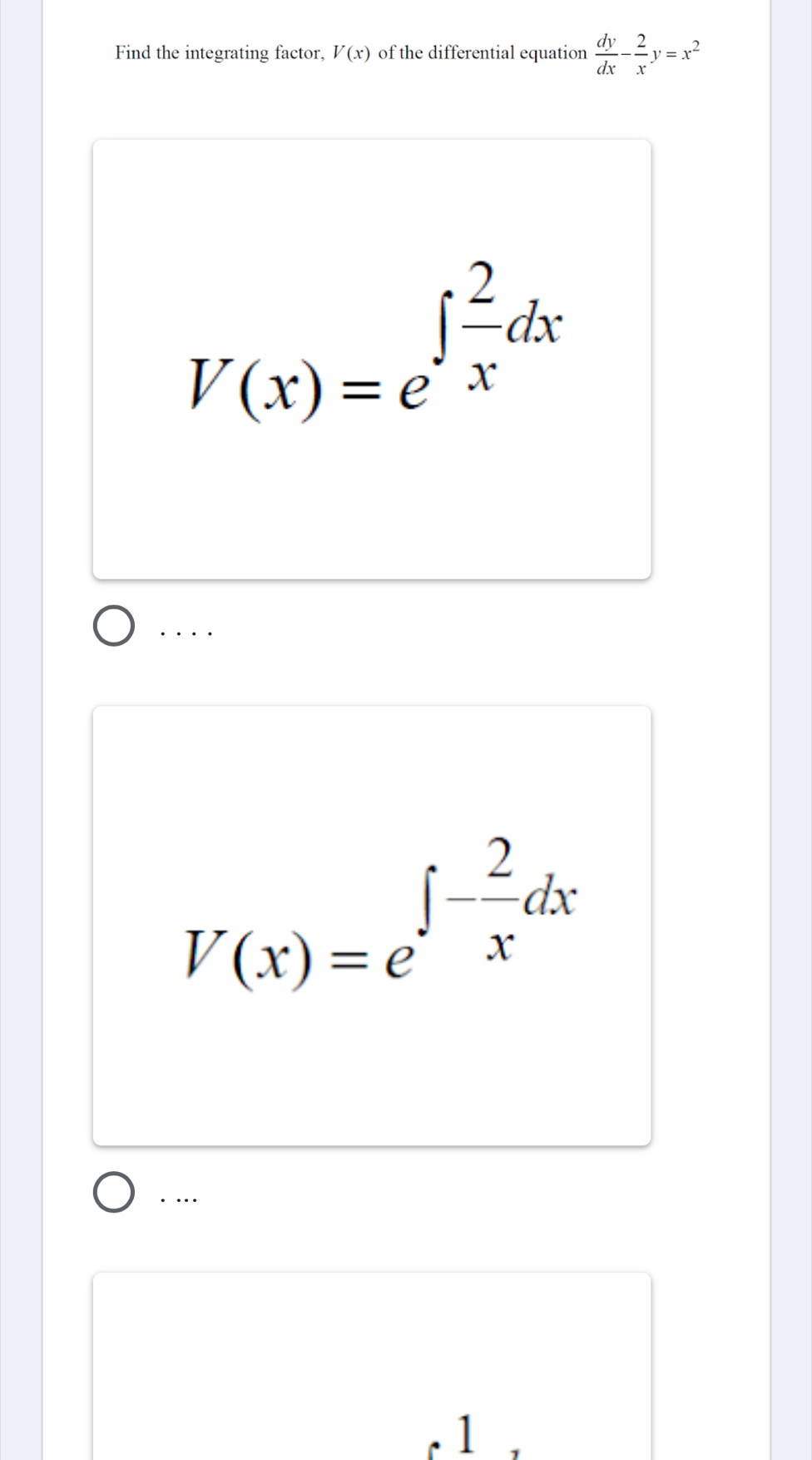 Find the integrating factor, V(x) of the differential equation  dy/dx - 2/x y=x^2
V(x)=e^(∈t frac 2)xdx. . . .
V(x)=e^(∈t -frac 2)xdx. … 
1