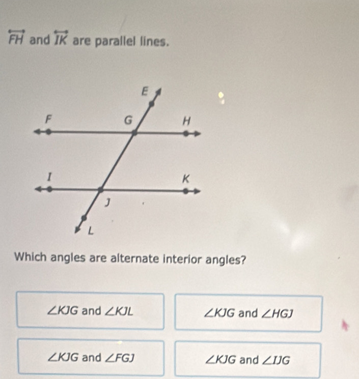 overleftrightarrow FH and overleftrightarrow IK are parallel lines.
Which angles are alternate interior angles?
∠ KJG and ∠ KJL ∠ KJG and ∠ HGJ
∠ KJG and ∠ FGJ ∠ KJG and ∠ IJG