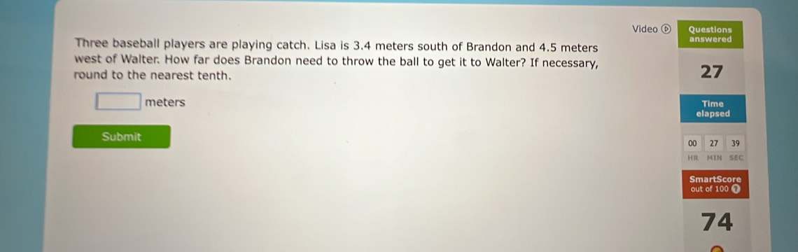 Video ⓑ Questions 
Three baseball players are playing catch. Lisa is 3.4 meters south of Brandon and 4.5 meters answered 
west of Walter. How far does Brandon need to throw the ball to get it to Walter? If necessary, 
round to the nearest tenth.
27
□ meters Time 
elapsed 
Submit 
00 27 39
HR MIN SEC 
SmartScore 
out of 100 7
74