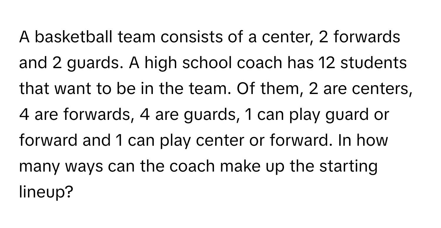 A basketball team consists of a center, 2 forwards and 2 guards. A high school coach has 12 students that want to be in the team. Of them, 2 are centers, 4 are forwards, 4 are guards, 1 can play guard or forward and 1 can play center or forward. In how many ways can the coach make up the starting lineup?