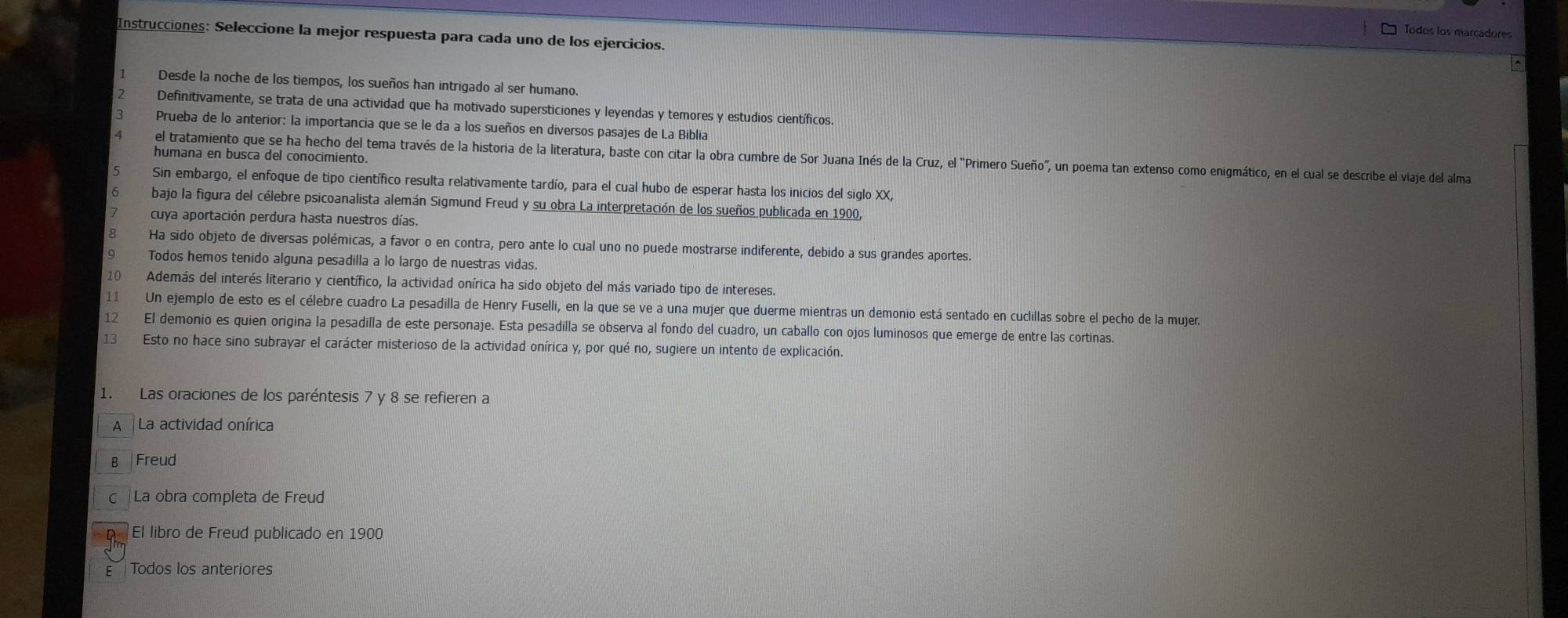 Todos los marcadores
Instrucciones: Seleccione la mejor respuesta para cada uno de los ejercicios.
Desde la noche de los tiempos, los sueños han intrigado al ser humano.
Definitivamente, se trata de una actividad que ha motivado supersticiones y leyendas y temores y estudios científicos.
Prueba de lo anterior: la importancia que se le da a los sueños en diversos pasajes de La Biblia
el tratamiento que se ha hecho del tema través de la historia de la literatura, baste con citar la obra cumbre de Sor Juana Inés de la Cruz, el "Primero Sueño", un poema tan extenso como enigmático, en el cual se describe el viaje del alma
humana en busca del conocimiento.
Sin embargo, el enfoque de tipo científico resulta relativamente tardío, para el cual hubo de esperar hasta los inicios del siglo XX,
bajo la figura del célebre psicoanalista alemán Sigmund Freud y su obra La interpretación de los sueños publicada en 1900,
cuya aportación perdura hasta nuestros días.
Ha sido objeto de diversas polémicas, a favor o en contra, pero ante lo cual uno no puede mostrarse indiferente, debido a sus grandes aportes.
Todos hemos tenido alguna pesadilla a lo largo de nuestras vidas.
10 Además del interés literario y científico, la actividad onírica ha sido objeto del más variado tipo de intereses.
11 Un ejemplo de esto es el célebre cuadro La pesadilla de Henry Fuselli, en la que se ve a una mujer que duerme mientras un demonio está sentado en cucillas sobre el pecho de la mujer.
12 El demonio es quien origina la pesadilla de este personaje. Esta pesadilla se observa al fondo del cuadro, un caballo con ojos luminosos que emerge de entre las cortinas.
13 Esto no hace sino subrayar el carácter misterioso de la actividad onírica y, por qué no, sugiere un intento de explicación.
1. Las oraciones de los paréntesis 7 y 8 se refieren a
A La actividad onírica
B Freud
c La obra completa de Freud
El libro de Freud publicado en 1900
Todos los anteriores