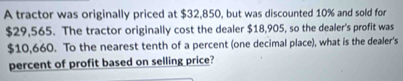 A tractor was originally priced at $32,850, but was discounted 10% and sold for
$29,565. The tractor originally cost the dealer $18,905, so the dealer's profit was
$10,660. To the nearest tenth of a percent (one decimal place), what is the dealer's 
percent of profit based on selling price?