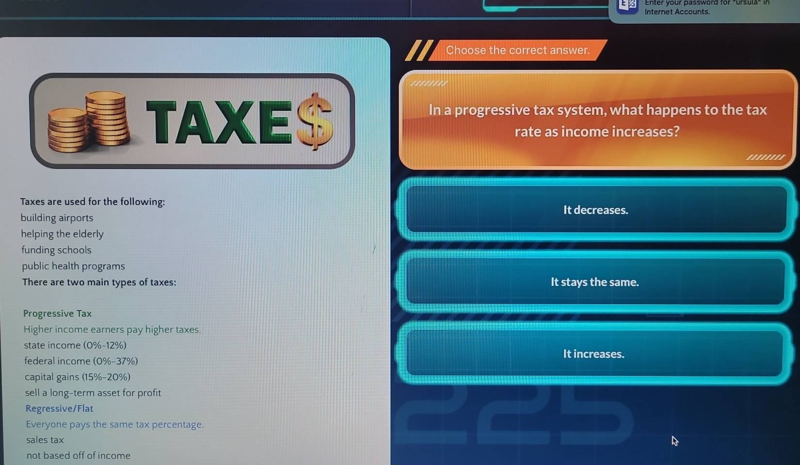 Internet Accounts.
Choose the correct answer.
In a progressive tax system, what happens to the tax
rate as income increases?
''''''''
Taxes are used for the following: It decreases.
building airports
helping the elderly
funding schools
public health programs
There are two main types of taxes: It stays the same.
Progressive Tax
Higher income earners pay higher taxes.
state income (0%-12%) It increases.
federal income (0%-37%)
capital gains (15% - 20%)
sell a long-term asset for profit
Regressive/Flat
Everyone pays the same tax percentage.
sales tax
not based off of income