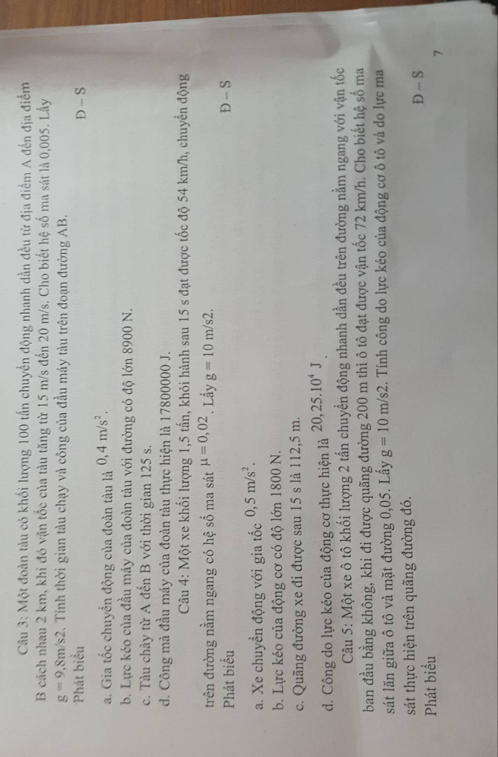 Một đoàn tàu có khối lượng 100 tấn chuyển động nhanh dần đều từ địa điểm A đến địa điểm
B cách nhau 2 km, khi đó vận tốc của tàu tăng từ 15 m/s đến 20 m/s. Cho biết hệ số ma sát là 0,005. Lấy
g=9,8m/s2. Tính thời gian tàu chạy và công của đầu máy tàu trên đoạn đường AB.
Phát biểu D - S
a. Gia tốc chuyển động của đoàn tàu là 0,4m/s^2.
b. Lực kéo của đầu máy của đoàn tàu với đường có độ lớn 8900 N.
c. Tàu chày từ A đến B với thời gian 125 s.
d. Công mà đầu máy của đoàn tàu thực hiện là 17800000 J.
Câu 4: Một xe khối lượng 1,5 tấn, khỏi hành sau 15 s đạt được tốc độ 54 km/h, chuyển động
trên đường nằm ngang có hệ số ma sát mu =0,02. Lấy g=10m/s2.
Phát biểu D - S
a. Xe chuyển động với gia tốc 0,5m/s^2.
b. Lực kéo của động cơ có độ lớn 1800 N.
c. Quãng đường xe đi được sau 15 s là 112,5 m.
d. Công do lực kéo của động cơ thực hiện là 20,25.10^4J
Câu 5: Một xe ô tô khối lượng 2 tấn chuyển động nhanh dần đều trên đường nằm ngang với vận tốc
ban đầu bằng không, khi đi được quãng đường 200 m thì ô tô đạt được vận tốc 72 km/h. Cho biết hệ số ma
sát lăn giữa ô tô và mặt đường 0,05. Lấy g=10m/s2. Tính công do lực kéo của động cơ ô tô và do lực ma
sát thực hiện trên quãng đường đó.
D -- S
Phát biểu
7