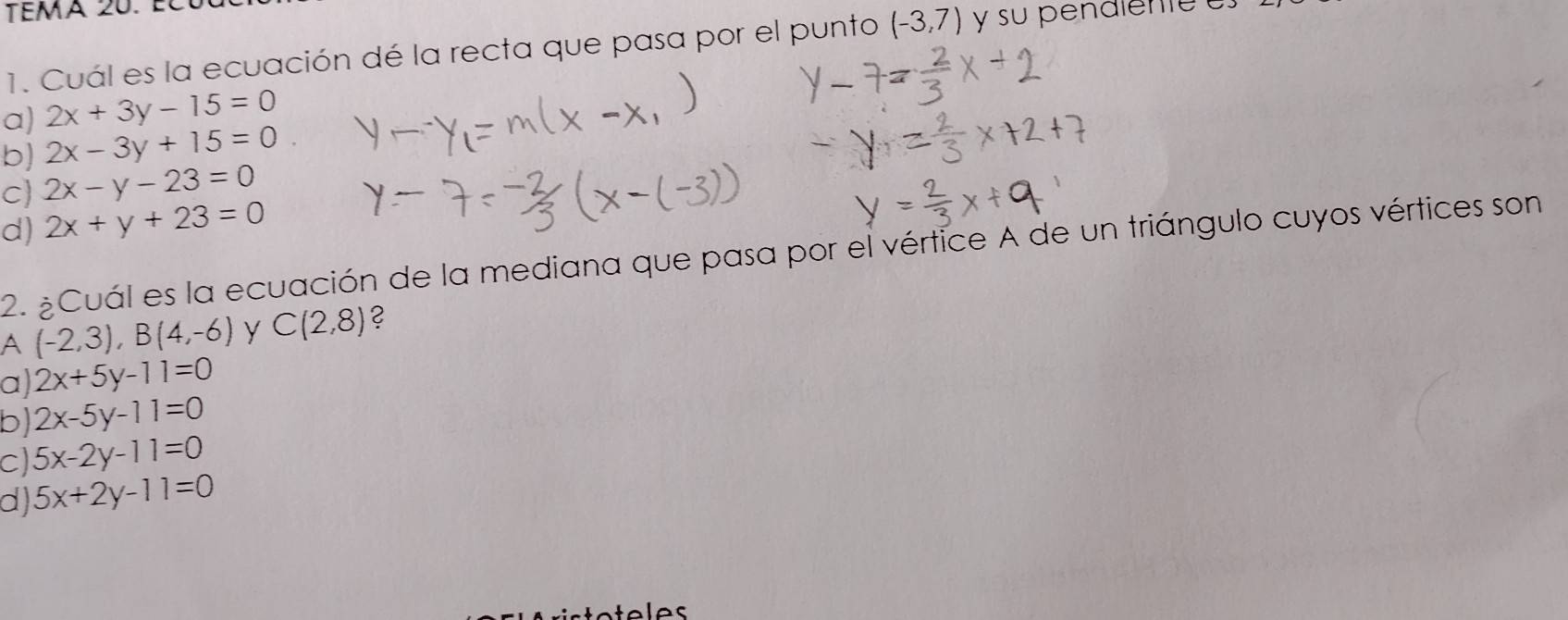 tema 20. él
1. Cuál es la ecuación dé la recta que pasa por el punto (-3,7) y su pénalente
a) 2x+3y-15=0
b) 2x-3y+15=0
C 2x-y-23=0
d) 2x+y+23=0
2. ¿Cuál es la ecuación de la mediana que pasa por el vértice A de un triángulo cuyos vértices son
A (-2,3), B(4,-6) y C(2,8) 2
a) 2x+5y-11=0
b) 2x-5y-11=0
C) 5x-2y-11=0
d) 5x+2y-11=0
teles