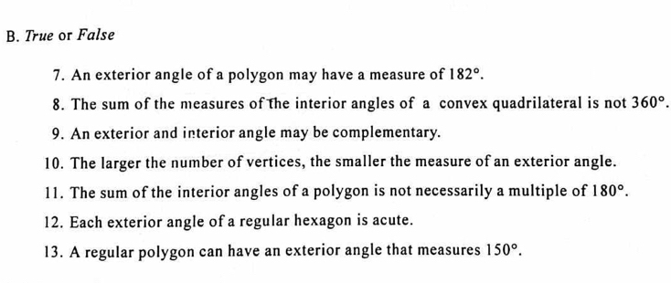 True or False 
7. An exterior angle of a polygon may have a measure of 182°. 
8. The sum of the measures of the interior angles of a convex quadrilateral is not 360°. 
9. An exterior and interior angle may be complementary. 
10. The larger the number of vertices, the smaller the measure of an exterior angle. 
11. The sum of the interior angles of a polygon is not necessarily a multiple of 180°. 
12. Each exterior angle of a regular hexagon is acute. 
13. A regular polygon can have an exterior angle that measures 150°.