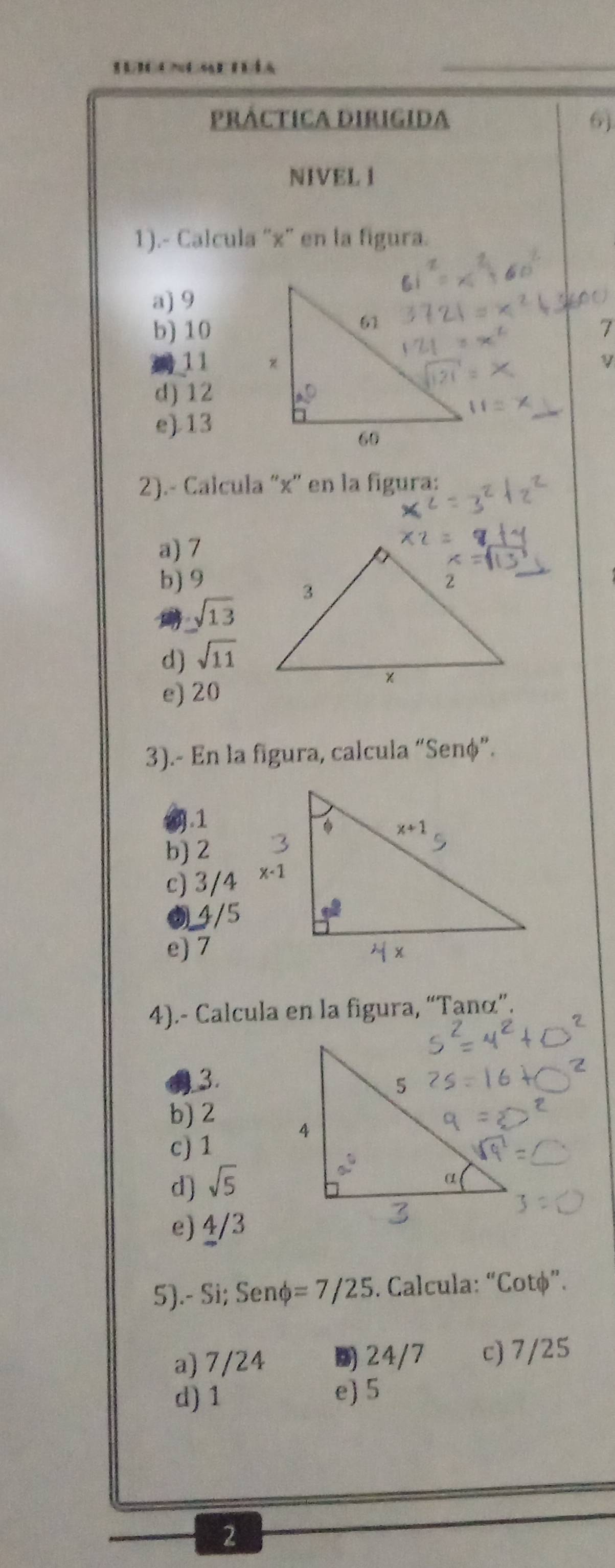 pRÁCtICA DIRIGIda 6)
NIVEL I
1).- Calcula 'x' en la figura.
a) 9
b) 10
11
d) 12
e)13
2).- Calcula 'x' en la figura:
a) 7
b) 9
sqrt(13)
d) sqrt(11)
e) 20
3).- En la figura, calcula “Senφ”.
1.1
b) 2
c)
e) 7
4).- Calcula en la figura, “Taná”.
3.
b) 2
c) 1
d) sqrt(5)
e) 4/3
5).- Si; Senø =7/25. Calcula: “Cotφ”.
a) 7/24 24/7 c) 7/25
d) 1 e) 5
2