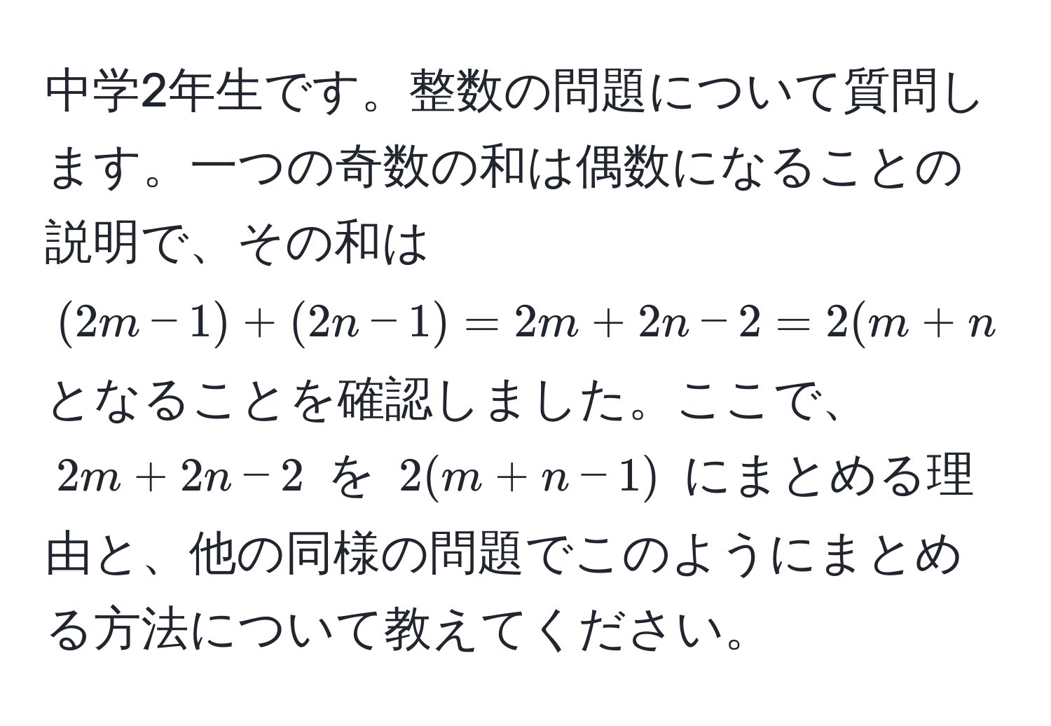 中学2年生です。整数の問題について質問します。一つの奇数の和は偶数になることの説明で、その和は $(2m-1)+(2n-1)=2m+2n-2=2(m+n-1)$ となることを確認しました。ここで、$2m+2n-2$ を $2(m+n-1)$ にまとめる理由と、他の同様の問題でこのようにまとめる方法について教えてください。