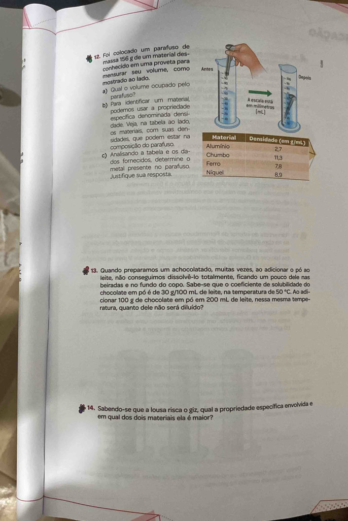 Foi colocado um parafuso de 
massa 156 g de um material des- 
conhecido em uma proveta para 
mostrado ao lado. mensurar seu volume, como 
a) Qual o volume ocupado pelo 
parafuso? 
b) Para identificar um material, 
podemos usar a propriedade 
específica denominada densi- 
dade. Veja, na tabela ao lado, 
os materiais, com suas den- 
sidades, que podem estar na 
composição do parafuso. 
c) Analisando a tabela e os da- 
dos fornecidos, determine o 
metal presente no parafuso. 
Justifique sua resposta. 
13. Quando preparamos um achocolatado, muitas vezes, ao adicionar o pó ao 
leite, não conseguimos dissolvê-lo totalmente, ficando um pouco dele nas 
beiradas e no fundo do copo. Sabe-se que o coeficiente de solubilidade do 
chocolate em pó é de 30 g/100 mL de leite, na temperatura de 50°C Ao adi- 
cionar 100 g de chocolate em pó em 200 mL de leite, nessa mesma tempe- 
ratura, quanto dele não será diluído? 
14. Sabendo-se que a lousa risca o giz, qual a propriedade específica envolvida e 
em qual dos dois materiais ela é maior?