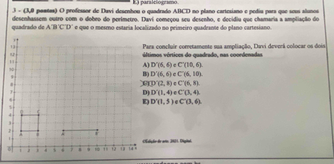 paralelogramo.
3 - (3,0 pontos) O professor de Davi desenhou o quadrado ABCD no plano cartesiano e pediu para que seus alunos
desenhassem outro com o dobro do perímetro. Davi começou seu desenho, e decidiu que chamaria a ampliação do
quadrado de A´B´C´D´ e que o mesmo estaria localizado no primeiro quadrante do plano cartesiano.
Para concluir corretamente sua ampliação, Davi deverá colocar os dois
últimos vértices do quadrado, nas coordenadas
D'(6,6) e C'(10,6).
D'(6,6) e C'(6,10).
D'(2,8) e C'(6,8).
D'(1,4) e C'(3,4).
D'(1,5) e C'(3,6). 
€Edição de arte. 2921. Digital.