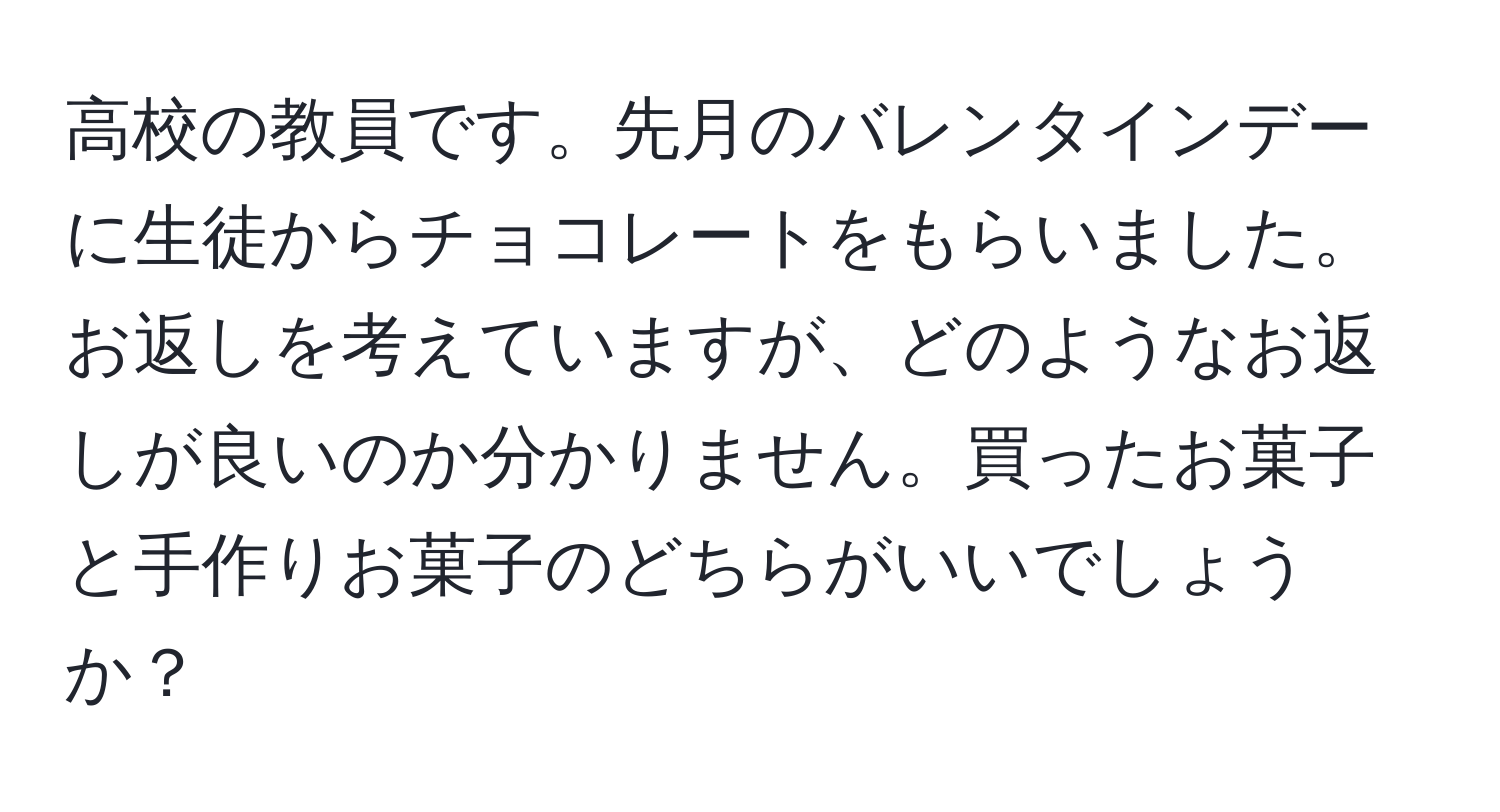 高校の教員です。先月のバレンタインデーに生徒からチョコレートをもらいました。お返しを考えていますが、どのようなお返しが良いのか分かりません。買ったお菓子と手作りお菓子のどちらがいいでしょうか？