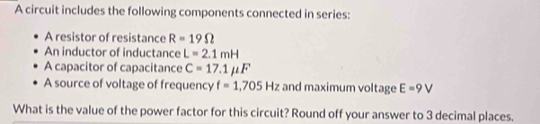 A circuit includes the following components connected in series: 
A resistor of resistance R=19Omega
An inductor of inductance L=2.1mH
A capacitor of capacitance C=17.1mu F
A source of voltage of frequency f=1,705Hz and maximum voltage E=9V
What is the value of the power factor for this circuit? Round off your answer to 3 decimal places.