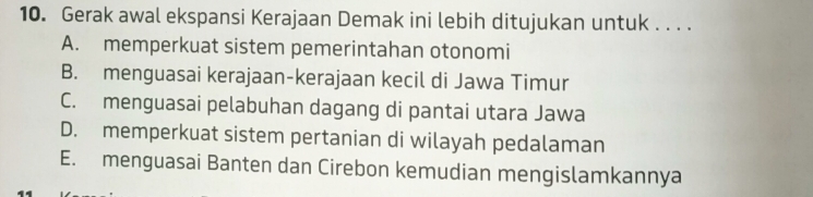 Gerak awal ekspansi Kerajaan Demak ini lebih ditujukan untuk . . . .
A. memperkuat sistem pemerintahan otonomi
B. menguasai kerajaan-kerajaan kecil di Jawa Timur
C. menguasai pelabuhan dagang di pantai utara Jawa
D. memperkuat sistem pertanian di wilayah pedalaman
E. menguasai Banten dan Cirebon kemudian mengislamkannya