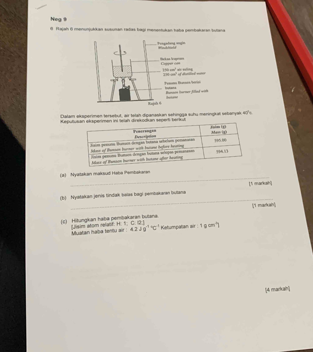 Neg 9
6 Rajah 6 menunjukkan susunan radas bagi menentukan haba pembakaran butana
Dalam eksperimen tersebut, air telah dipanaskan sehingga suhu meningkat sebanyak 40°c.
Keputusan eksperimen ini telah direkodkan seperti berikut
_
(a) Nyatakan maksud Haba Pembakaran
[1 markah]
_
(b) Nyatakan jenis tindak balas bagi pembakaran butana
[1 markah]
(c) Hitungkan haba pembakaran butana.
[Jisim atom relatif: H: 1: C:12;]
Muatan haba tentu air : 4.2Jg^((-1)°C^-1) Ketumpatan air : 1gcm^(-3)]
[4 markah]