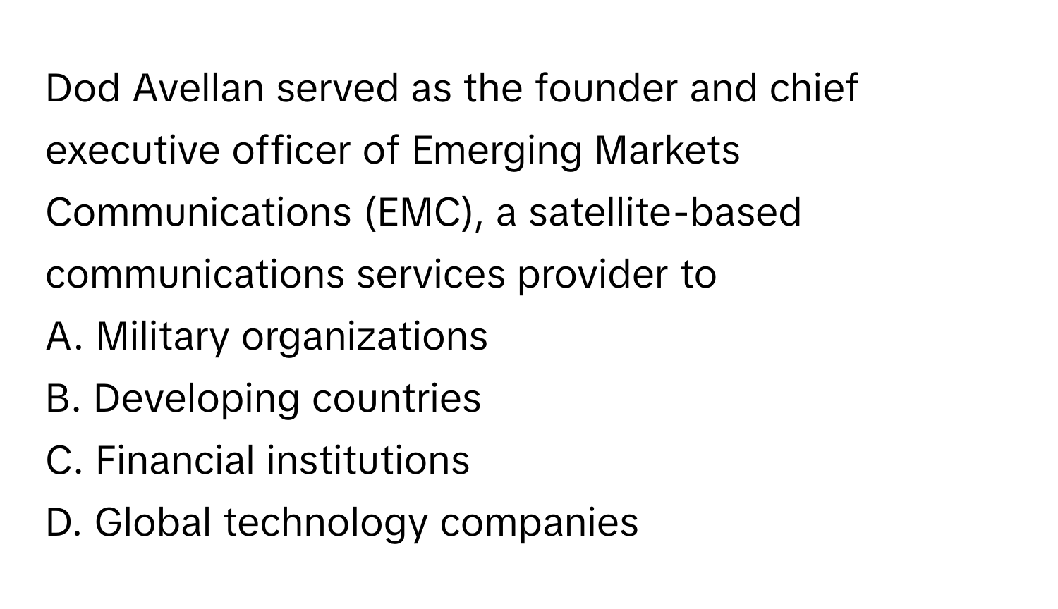 Dod Avellan served as the founder and chief executive officer of Emerging Markets Communications (EMC), a satellite-based communications services provider to
A. Military organizations
B. Developing countries
C. Financial institutions
D. Global technology companies