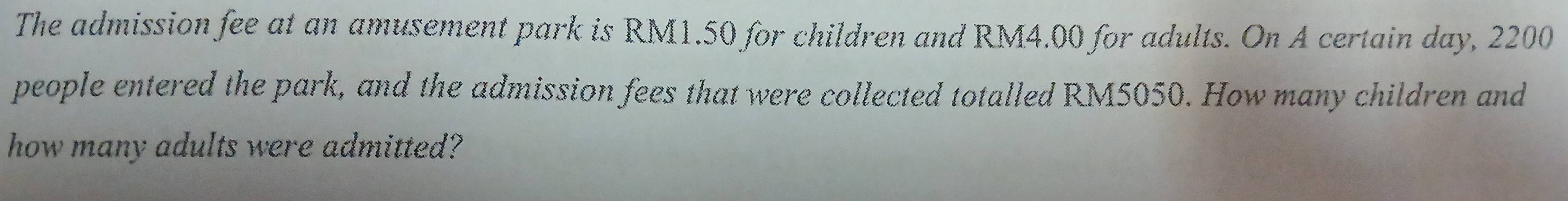 The admission fee at an amusement park is RM1.50 for children and RM4.00 for adults. On A certain day, 2200
people entered the park, and the admission fees that were collected totalled RM5050. How many children and 
how many adults were admitted?