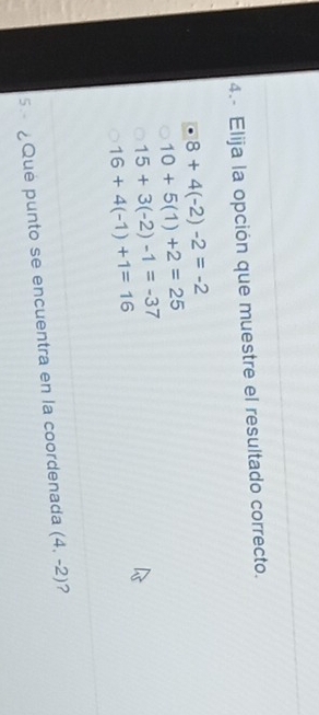 4.- Elija la opción que muestre el resultado correcto.
8+4(-2)-2=-2
10+5(1)+2=25
15+3(-2)-1=-37
16+4(-1)+1=16
5 ¿Qué punto se encuentra en la coordenada (4,-2) ?