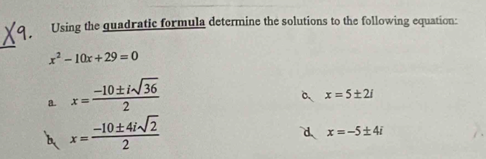 Using the quadratic formula determine the solutions to the following equation:
_
x^2-10x+29=0
a x= (-10± isqrt(36))/2 
a x=5± 2i
b x= (-10± 4isqrt(2))/2 
d x=-5± 4i