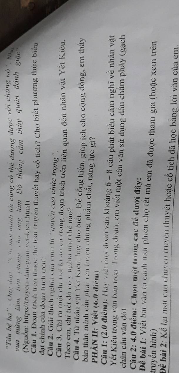 "Tâu bệ hạ” - Ông đạp- 'Cin một minh tới cũng có thể đương được với chúng nó'. Nha 
vua mừng lầm, liên phong cho ong làm Đô thống cầm thủy quân đánh giặc" 
(Nguồn: https//truyen-dan-gian/yet-kteu.html) 
Câu 1. Đoạn trích trên thuộc thể loại truyền thuyết hay cổ tích? Cho biết phương thức biểu 
đạt chính của đoạn trịch tren''' 
Câu 2. Giải thích nghĩa của cum từ 'quyền cao chức trọng'. 
Câu 3. Chỉ ra một chỉ tiết kr ao có trong đoạn trích trên liên quan đến nhân vật Yết Kiêu. 
Theo em, chỉ tiết đó có y nghĩa như thể náo? 
Câu 4. Từ nhân vật Yet Kicu, hay cho biết: "Để cống hiến, giúp ích cho cộng đồng, em thây 
bản thân mình cần phat rên luyện những phẩm chất, năng lực gì? 
PHÀN II: Viết (6.0 điểm) 
Câu 1: (2.0 điểm): Hay viết một đoạn văn khoảng 6 - 8 câu phát biểu cảm nghĩ về nhân vật 
Yết Kiêu trong văn bản trên: Trong đoạn, em viết một câu văn sử dụng dầu chẩm phầy (gạch 
chân câu văn đó) 
Câu 2: 4.0 điểm: Chọn một trong các đề dưới đây: 
Đề bài 1: Viết bài văn ta cảnh một phiên chợ tết mà em đã được tham gia (hoặc xem trên 
truyền hình) 
Đề bài 2: Kể lại một cau chuycn truyên thuyết hoặc cổ tích đã học bằng lời văn của em.