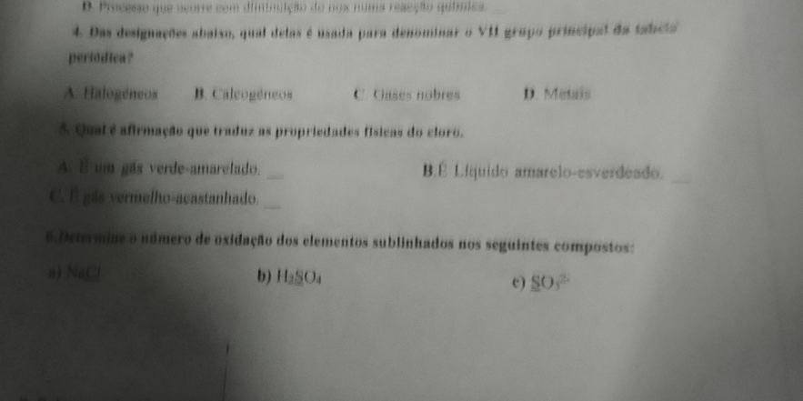 D. Precesse que acorre com dininuição do nox numa reacção química.
4. Das designações abaixo, qual delas é usada para denominar o VII grapo principal da tabeia
pertódica?
A. Halogéneos B. Caleogéneos C. Gases nobres D. Metais
5 Qual é afirmação que traduz as propriedades físicas do cloro.
A. 5 um gás verde-amarelado._ B.É Líquido amarelo-esverdeado._
C. É gás vermelho-acastanhado._
6 Determine o número de oxidação dos elementos sublinhados nos seguintes compostos:
a) VAC
b) H_2SO_4 c) SO_3^(2.)