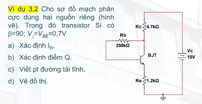 Ví dụ 3.2 Cho sơ đồ mạch 
cực dùng hai nguồn riêng 
vẽ). Trong đó transistor S
beta =90; V_gamma =V_BE=0,7V
a) Xác định I_B. 
b) Xác định điểm Q. 
c) Viết pt đường tải tĩnh. 
d) Vẽ đồ thị.