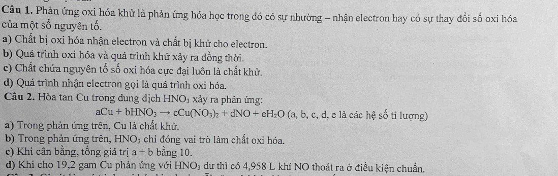 Phản ứng oxi hóa khử là phản ứng hóa học trong đó có sự nhường - nhận electron hay có sự thay đổi số oxi hóa
của một số nguyên tố.
a) Chất bị oxi hóa nhận electron và chất bị khử cho electron.
b) Quá trình oxi hóa và quá trình khử xảy ra đồng thời.
c) Chất chứa nguyên tố số oxi hóa cực đại luôn là chất khử.
d) Quá trình nhận electron gọi là quá trình oxi hóa.
Câu 2. Hòa tan Cu trong dung dịch HNO_3 xảy ra phản ứng:
aCu+bHNO_3to cCu(NO_3)_2+dNO+eH_2O (a,b,c,c d, e là các hệ số tỉ lượng)
a) Trong phản ứng trên, Cu là chất khử.
b) Trong phản ứng trên, HNO_3 chỉ đóng vai trò làm chất oxi hóa.
c) Khi cân bằng, tổng giá trị a+b bằng 10.
d) Khi cho 19, 2 gam Cu phản ứng với HNO_3 dư thì có 4,958 L khí NO thoát ra ở điều kiện chuẩn.