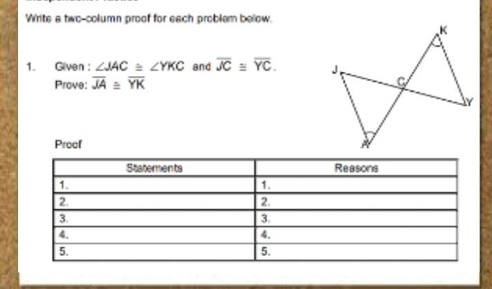 Write a two-column proof for each problem below. 
1. Given : ∠ JAC≌ ∠ YKC and overline JC≌ overline YC. 
Prove: overline JA≌ overline YK
Proof