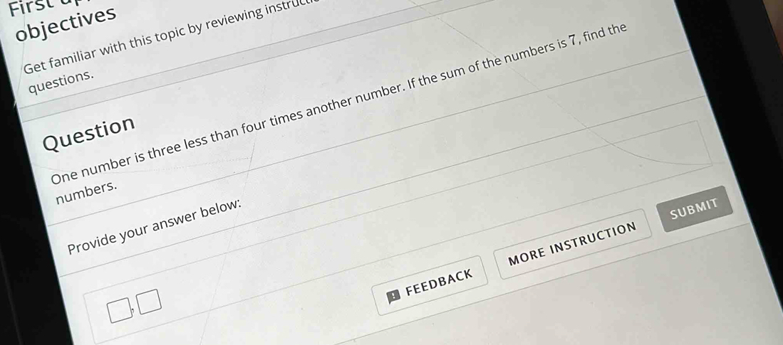 Firstà 
objectives 
Get familiar with this topic by reviewing instruc 
questions. 
one number is three less than four times another number. If the sum of the numbers is 7, find th 
Question 
numbers. 
Provide your answer below: 
SUBMIT 
FEEDBACK MORE INSTRUCTION